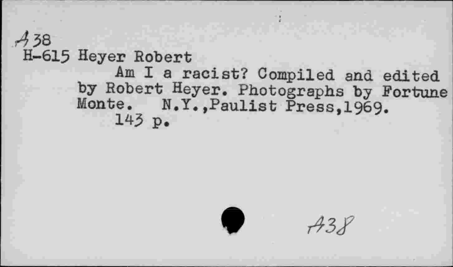 ﻿H-615 Heyer Robert
Am I a racist? Compiled and edited by Robert Heyer. Photographs by Fortune Monte. N.Y.»Paulist Press,1969.
W p.
A3/